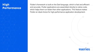 High
Performance
Flutter’s framework is built on the Dart language, which is fast and efficient
and accurate. Flutter applications are assembled directly to native code,
which helps them run faster than other applications. This feature makes
Flutter an ideal choice for high-performance application development.
 
