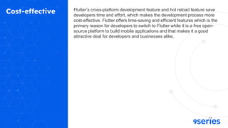 Cost-effective Flutter’s cross-platform development feature and hot reload feature save
developers time and effort, which makes the development process more
cost-effective. Flutter offers time-saving and efficient features which is the
primary reason for developers to switch to Flutter while it is a free open-
source platform to build mobile applications and that makes it a good
attractive deal for developers and businesses alike.
 