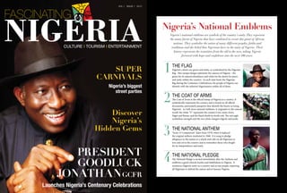 Super
Carnivals
Nigeria’s biggest
street parties
PRESIDENT
GOODLUCK
JONATHANGCFR
Launches Nigeria’s Centenary Celebrations
Discover
Nigeria’s
Hidden Gems
VOL 1 ISSUE 1 2013
CULTURE I TOURISM I ENTERTAINMENT
the flag
Nigeria’s colours are green and white, as symbolised by the Nigerian
flag. This unique design represents the essence of Nigeria – the
green for its natural abundance and white for the desire for peace
and unity within the country. As each state hosts the Nigerian
flag during the Centenary Celebrations, the people of Nigeria can
identify with the inherent Nigerianness within all of them.
1
the coat of arms
The Coat of Arms is the official stamp of Nigeria as a country. It
symbolically represents the country and is found on all official
documents, particularly passports that identify the bearer as being
Nigerian. As with most national emblems, it originates in the natural
world: the white “Y” represents the country’s two main rivers,
Niger and Benue, and the black shield its fertile soil. The red eagle
symbolises strength and the two white chargers dignity and pride.
2
the national anthem
“Arise, O Compatriots” dates from 1978, when it replaced
the original anthem instituted in 1960. It is sung to pledge
allegiance to the nation as a whole and calls on all Nigerians to
love and serve the country and to remember those who fought
for its independence and unity.
3
the national pledge
The National Pledge is recited immediately after the Anthem and
reaffirms a good citizen’s loyalty and faithfulness to Nigeria. It
reinforces Nigeria’s unity as a country and as one people, requiring
all Nigerians to defend the nation and to honour Nigeria.
4
Nigeria’s national emblems are symbols of the country’s unity.They represent
the many facets of Nigeria that have combined to create this giant of African
nations. They symbolise the union of many different peoples, faiths and
traditions and the belief that Nigerians have in the unity of Nigeria. Their
history represents the transition from the old to the new, taking Nigeria
forward with hope and confidence into the next 100 years.
Nigeria’s National Emblems
 