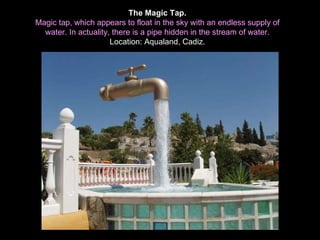 The Magic Tap. Magic tap, which appears to float in the sky with an endless supply of water. In actuality, there is a pipe hidden in the stream of water. Location: Aqualand, Cadiz. 