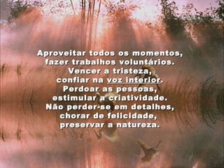 Aproveitar todos os momentos, fazer trabalhos voluntários. Vencer a tristeza, confiar na  voz interior . Perdoar as pessoas, estimular a criatividade. Não perder-se em detalhes, chorar de felicidade,  preservar a natureza. 