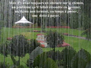 Mais il y avait toujours un obstacle sur le chemin,  un problème qu'il fallait résoudre en premier,  un thème non terminé, un temps à passer,  une  dette à payer.   