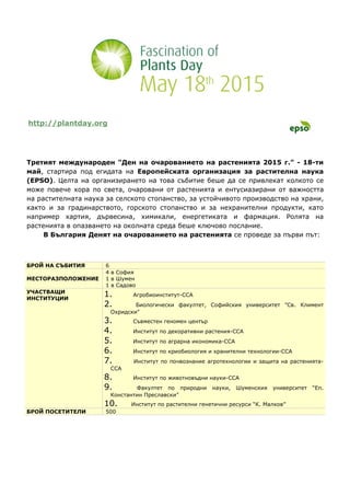 http://plantday.org
Третият международен "Ден на очарованието на растенията 2015 г." - 18-ти
май, стартира под егидата на Европейската организация за растителна наука
(EPSO). Целта на организирането на това събитие беше да се привлекат колкото се
може повече хора по света, очаровани от растенията и ентусиазирани от важността
на растителната наука за селското стопанство, за устойчивото производство на храни,
както и за градинарството, горското стопанство и за нехранителни продукти, като
например хартия, дървесина, химикали, енергетиката и фармация. Ролята на
растенията в опазването на околната среда беше ключово послание.
В България Денят на очарованието на растенията се проведе за първи път:
БРОЙ НА СЪБИТИЯ 6
МЕСТОРАЗПОЛОЖЕНИЕ
4 в София
1 в Шумен
1 в Садово
УЧАСТВАЩИ
ИНСТИТУЦИИ
1. Агробиоинститут-ССА
2. Биологически факултет, Софийския университет "Св. Климент
Охридски"
3. Съвместен геномен център
4. Институт по декоративни растения-ССА
5. Институт по аграрна икономика-ССА
6. Институт по криобиология и хранителни технологии-ССА
7. Институт по почвознание агротехнологии и защита на растенията-
ССА
8. Институт по животновъдни науки-ССА
9. Факултет по природни науки, Шуменския университет “Еп.
Константин Преславски”
10. Институт по растителни генетични ресурси “К. Малков”
БРОЙ ПОСЕТИТЕЛИ 500
 