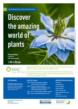 Joint Graduate School in Plant and Food Science
Discover
the amazing
world of
plants
1.00-4.00 pm
Biology Building
5 Symond St
University of Auckland
To recognise Fascination of Plants Day the Joint Graduate School for Plant and Food Science, is
hosting an event for high school students, teachers, parents and the general public to find out
more about the amazing world of plants.
THE PROGRAMME: TALKS (10-15 mins):
1.30pm	 Orchid tricks and tactics: Australian
1	 and NZ orchids and their pollinators
2.00pm		 Plants from Hawaiki to Aotearoa:
		 Adaptation of Eastern Polynesian ancestors
		 of Maori to New Zealand’s Climate
2.30pm	 Psa: a modern day bubonic plague on kiwifruit
3.00pm	 What can plant biotechnology do for you?
NZ NATIVE PLANTS (30 mins):
Guided tours of NZ native plants in
Old Government House grounds
Times: 1.00, 2.15, 3.30
INTERACTIVE DISPLAYS INCLUDE:
Freaky fruit
Fascinating fungi
Plant virus villains
Eating plant DNA
Vanilla: the posh spice
Growing complete plants from
single cells
(Plus a quiz, with prizes)
Fascination of Plants Day is an international initiative to bring to the attention of the general
public the importance of plants to our environment and economy.
PhotographybyPetrJanJuracka.CharlesUniversityinPrague.FacultyofScience
For more information please contact:
Mike Pearson
m.pearson@auckland.ac.nz
 