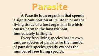 A Parasite is an organism that spends
a significant portion of its life in or on the
living tissue of a host organism & which
causes harm to the host without
immediately killing it.
Every free-living species has its own
unique species of parasite, so the number
of parasitic species greatly exceeds the
number of free living species.
 