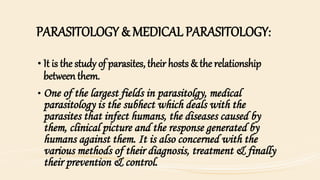 PARASITOLOGY & MEDICAL PARASITOLOGY:
• It is the study of parasites, their hosts & the relationship
between them.
• One of the largest fields in parasitolgy, medical
parasitology is the subhect which deals with the
parasites that infect humans, the diseases caused by
them, clinical picture and the response generated by
humans against them. It is also concerned with the
various methods of their diagnosis, treatment & finally
their prevention & control.
 