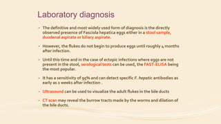 Laboratory diagnosis
• The definitive and most widely used form of diagnosis is the directly
observed presence of Fasciola hepatica eggs either in a stool sample,
duodenal aspirate or biliary aspirate.
• However, the flukes do not begin to produce eggs until roughly 4 months
after infection.
• Until this time and in the case of ectopic infections where eggs are not
present in the stool, serological tests can be used, the FAST-ELISA being
the most popular.
• It has a sensitivity of 95% and can detect specific F. hepatic antibodies as
early as 2 weeks after infection .
• Ultrasound can be used to visualize the adult flukes in the bile ducts
• CT scan may reveal the burrow tracts made by the worms and dilation of
the bile ducts.
 