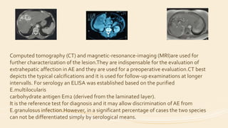 Computed tomography (CT) and magnetic-resonance-imaging (MRI)are used for
further characterization of the lesion.They are indispensable for the evaluation of
extrahepatic affection in AE and they are used for a preoperative evaluation.CT best
depicts the typical calcifications and it is used for follow-up examinations at longer
intervalls. For serology an ELISA was established based on the purified
E.multilocularis
carbohydrate antigen Em2 (derived from the laminated layer).
It is the reference test for diagnosis and it may allow discrimination of AE from
E.granulosus infection.However, in a significant percentage of cases the two species
can not be differentiated simply by serological means.
 