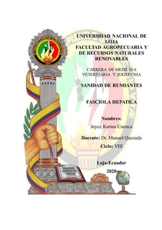 UNIVERSIDAD NACIONAL DE
LOJA
FACULTAD AGROPECUARIA Y
DE RECURSOS NATURALES
RENOVABLES
CARRERA DE MEDICINA
VETERINARIA Y ZOOTECNIA
SANIDAD DE RUMIANTES
FASCIOLA HEPATICA
Nombres:
Joyce Karina Cuenca
Docente: Dr. Manuel Quezada
Ciclo: VIII
Loja-Ecuador
2020
 