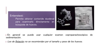 o En general se puede usar cualquier examen coproparasitoscópico de
sedimentación.
o Los de flotación no se recomiendan por el tamaño y peso de los huevos.
Enterotest:
Permite obtener contenido duodenal
para examinarlo directamente en
búsqueda de huevos.
 