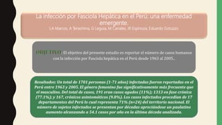 La infección por Fasciola Hepática en el Perú: una enfermedad
emergente.
LA Marcos, A Terashima, G Leguia, M Canales, JR Espinoza, Eduardo Gotuzzo
: El objetivo del presente estudio es reportar el número de casos humanos
con la infección por Fasciola hepática en el Perú desde 1963 al 2005..
Resultados: Un total de 1701 personas (1-71 años) infectadas fueron reportadas en el
Perú entre 1963 y 2005. El género femenino fue significativamente más frecuente que
el masculino. Del total de casos, 191 eran casos agudos (11%); 1313 en fase crónica
(77.1%); y 167, crónicos asintomáticos (9.8%). Los casos infectados procedían de 17
departamentos del Perú lo cual representa 71% (n=24) del territorio nacional. El
número de sujetos infectados se presentan por décadas apreciándose un paulatino
aumento alcanzando a 54.1 casos por año en la última década analizada.
 
