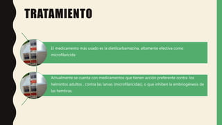 TRATAMIENTO
El medicamento más usado es la dietilcarbamazina, altamente efectiva como
microfilaricida
Actualmente se cuenta con medicamentos que tienen acción preferente contra ·los
helmintos adultos , contra las larvas (microfilaricidas), o que inhiben la embriogénesis de
las hembras.
 