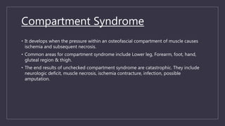 Compartment Syndrome
• It develops when the pressure within an osteofascial compartment of muscle causes
ischemia and subsequent necrosis.
• Common areas for compartment syndrome include Lower leg, Forearm, foot, hand,
gluteal region & thigh.
• The end results of unchecked compartment syndrome are catastrophic. They include
neurologic deficit, muscle necrosis, ischemia contracture, infection, possible
amputation.
 