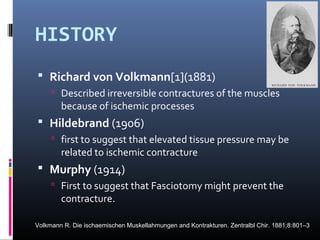 HISTORY
 Richard von Volkmann[1](1881)
 Described irreversible contractures of the muscles
because of ischemic processes
 Hildebrand (1906)
 first to suggest that elevated tissue pressure may be
related to ischemic contracture
 Murphy (1914)
 First to suggest that Fasciotomy might prevent the
contracture.
Volkmann R. Die ischaemischen Muskellahmungen and Kontrakturen. Zentralbl Chir. 1881;8:801–3
 