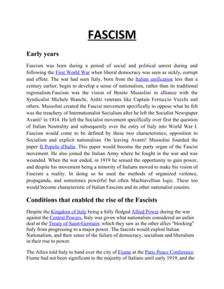 FASCISM
Early years
Fascism was born during a period of social and political unrest during and
following the First World War when liberal democracy was seen as sickly, corrupt
and effete. The war had seen Italy, born from the Italian unification less than a
century earlier, begin to develop a sense of nationalism, rather than its traditional
regionalism.Fascism was the vision of Benito Mussolini in alliance with the
Syndicalist Michele Bianchi, Arditi veterans like Captain Ferruccio Vecchi and
others. Mussolini created the Fascist movement specifically to oppose what he felt
was the treachery of Internationalist Socialism after he left the Socialist Newspaper
Avanti! in 1914. He left the Socialist movement specifically over first the question
of Italian Neutrality and subsequently over the entry of Italy into World War I.
Fascism would come to be defined by these two characteristics; opposition to
Socialism and explicit nationalism. On leaving Avanti! Mussolini founded the
paper Il Popolo d'Italia. This paper would become the party organ of the Fascist
movement. He also joined the Italian Army where he fought in the war and was
wounded. When the war ended, in 1919 he sensed the opportunity to gain power,
and despite his movement being a minority of Italians moved to make his vision of
Fascism a reality. In doing so he used the methods of organized violence,
propaganda, and sometimes powerful but often Machiavellian logic. These too
would become characteristic of Italian Fascism and its other nationalist cousins.

Conditions that enabled the rise of the Fascists
Despite the Kingdom of Italy being a fully fledged Allied Power during the war
against the Central Powers, Italy was given what nationalists considered an unfair
deal at the Treaty of Saint-Germain; which they saw as the other allies "blocking"
Italy from progressing to a major power. The fascists would exploit Italian
Nationalism, and their sense of the failure of democracy, socialism and liberalism
in their rise to power.

The Allies told Italy to hand over the city of Fiume at the Paris Peace Conference.
Fiume had not been significant to the majority of Italians until early 1919, and the
 