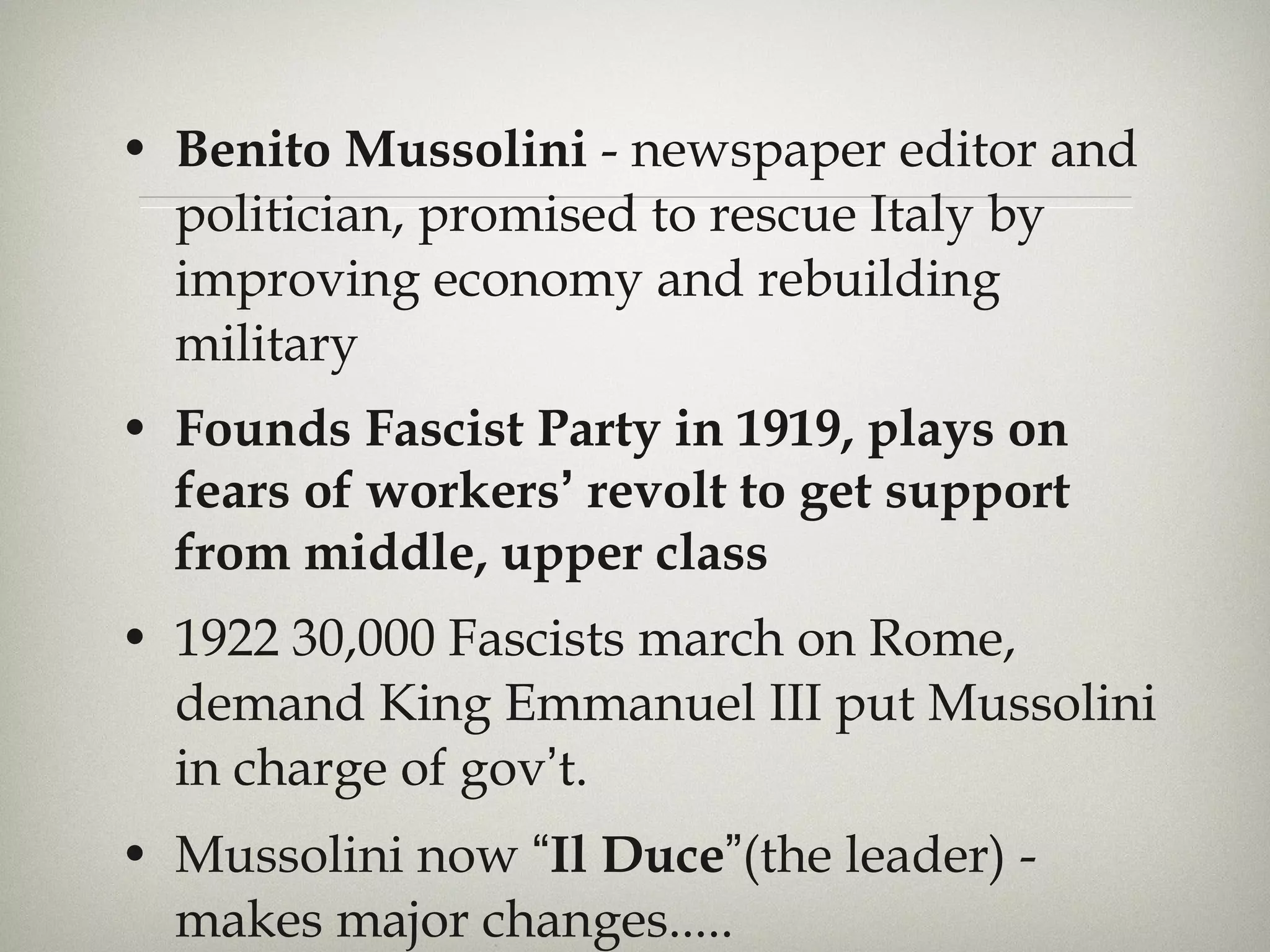 Benito Mussolini  - newspaper editor and politician, promised to rescue Italy by improving economy and rebuilding military Founds Fascist Party in 1919, plays on fears of workers ’  revolt to get support from middle, upper class 1922 30,000 Fascists march on Rome, demand King Emmanuel III put Mussolini in charge of gov ’ t.  Mussolini now  “ Il Duce ” (the leader) - makes major changes..... 