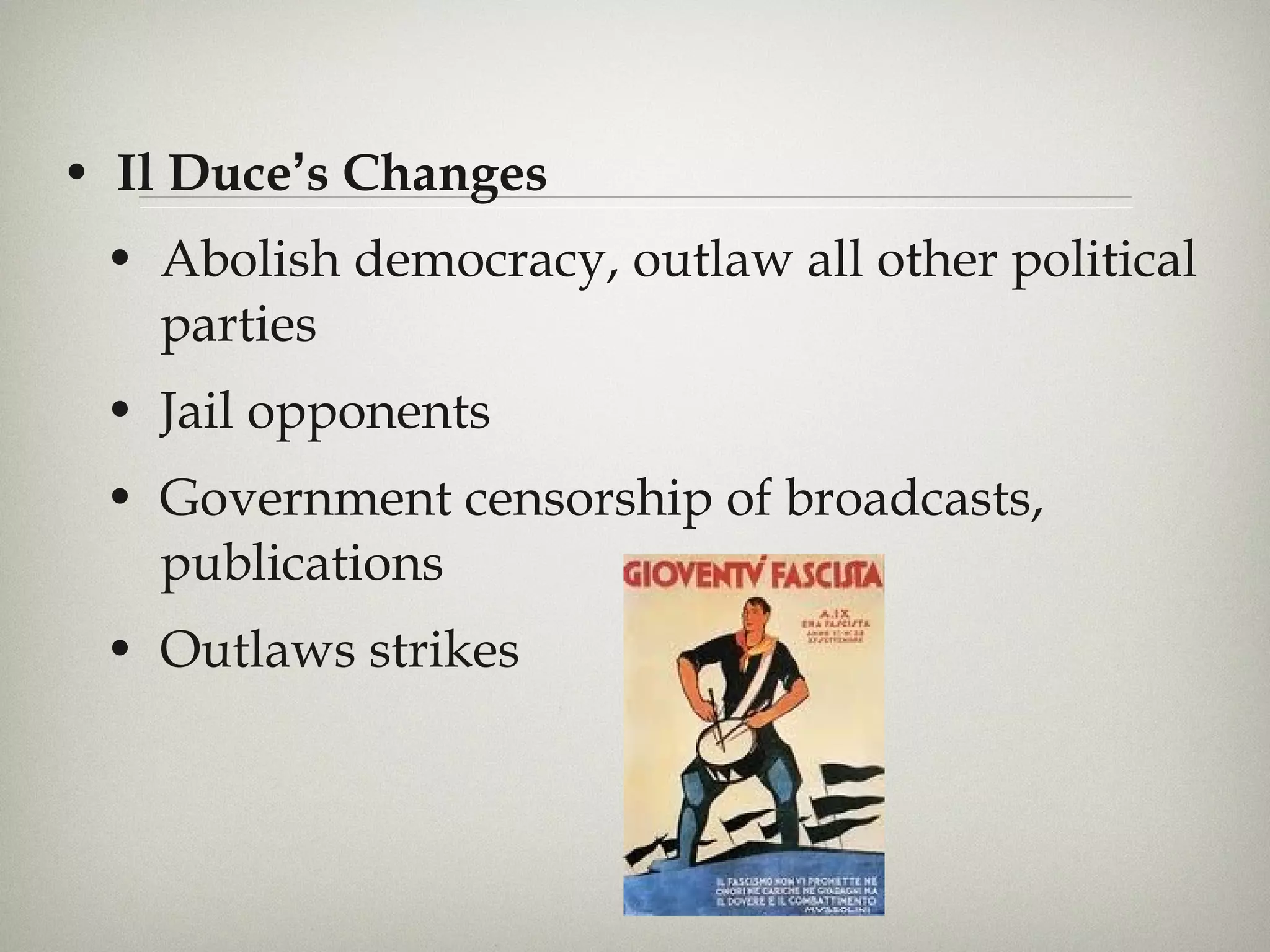 Il Duce ’ s Changes Abolish democracy, outlaw all other political parties Jail opponents  Government censorship of broadcasts, publications Outlaws strikes 
