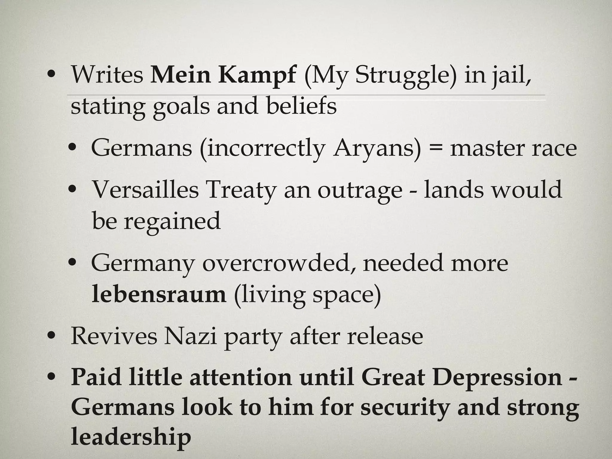 Writes  Mein Kampf  (My Struggle) in jail, stating goals and beliefs Germans (incorrectly Aryans) = master race Versailles Treaty an outrage - lands would be regained Germany overcrowded, needed more  lebensraum  (living space) Revives Nazi party after release  Paid little attention until Great Depression - Germans look to him for security and strong leadership 