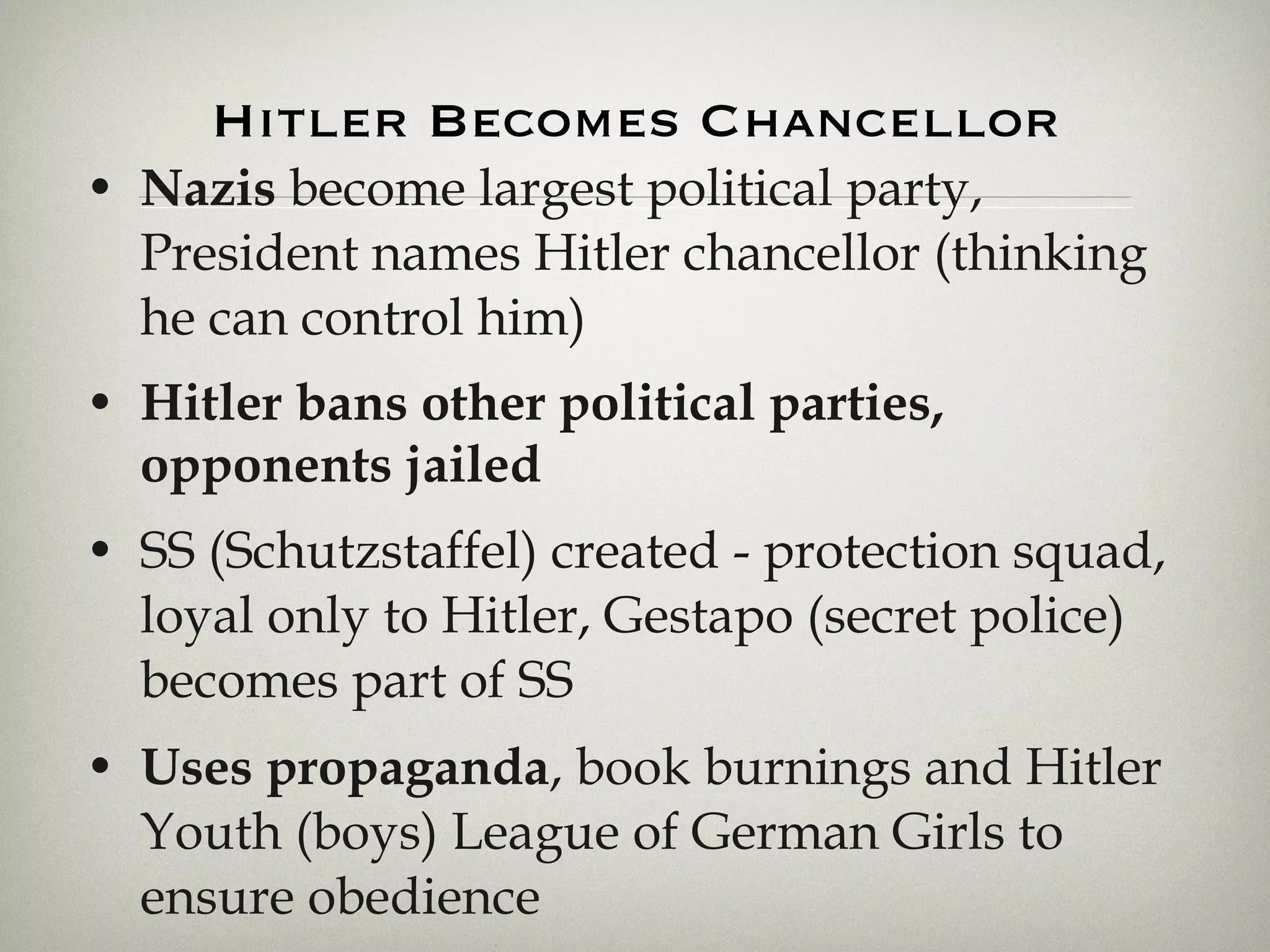 Hitler Becomes Chancellor Nazis  become largest political party, President names Hitler chancellor (thinking he can control him) Hitler bans other political parties, opponents jailed SS (Schutzstaffel) created - protection squad, loyal only to Hitler, Gestapo (secret police) becomes part of SS Uses propaganda , book burnings and Hitler Youth (boys) League of German Girls to ensure obedience 