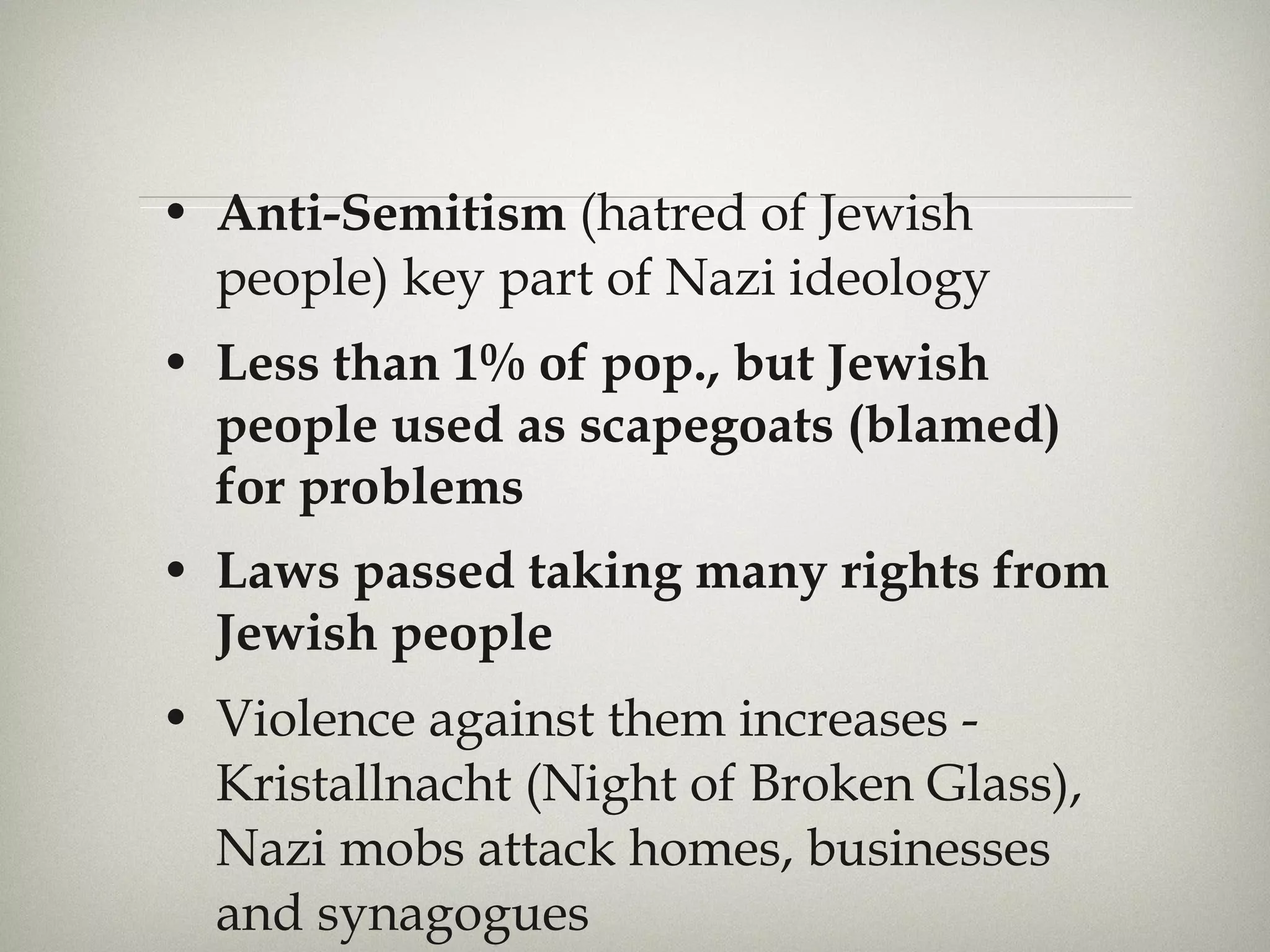 Anti-Semitism  (hatred of Jewish people) key part of Nazi ideology Less than 1% of pop., but Jewish people used as scapegoats (blamed) for problems Laws passed taking many rights from Jewish people Violence against them increases - Kristallnacht (Night of Broken Glass), Nazi mobs attack homes, businesses and synagogues 
