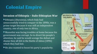 Colonial Empire 
Invasion of Ethiopia – Italo-Ethiopian War 
Ethiopia (Abyssinia), which Italy had 
unsuccessfully tried to conquer in the 1890s, was a 
prime target because it was still an independent 
country, one of only two in Africa. 
Mussolini was facing troubles at home because his 
government was corrupt. So to divert his people's 
attention, he said he would avenge the defeat and 
shame they all felt in the Battle of Adwa (1896) 
which they had lost. 
He also wanted to boost his party’s popularity. 
 