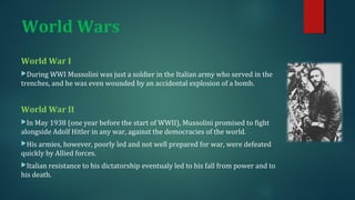 World Wars 
World War I 
During WWI Mussolini was just a soldier in the Italian army who served in the 
trenches, and he was even wounded by an accidental explosion of a bomb. 
World War II 
In May 1938 (one year before the start of WWII), Mussolini promised to fight 
alongside Adolf Hitler in any war, against the democracies of the world. 
His armies, however, poorly led and not well prepared for war, were defeated 
quickly by Allied forces. 
Italian resistance to his dictatorship eventualy led to his fall from power and to 
his death. 
 
