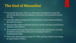 The End of Mussolini 
 During the last days of the war, Mussolini attempted to escape the 
advancing Allied Army by hiding in a German convoy headed toward 
the Alps. 
 Guerrilla soldiers stopped and searched the convoy and found him in 
the back of a truck. 
 The guerrilla soldiers took him prisoner and he was later joined by his 
mistress, Clara Petacci. 
 The council of the guerrilla leaders, lead by the Communists, secretly 
decided to execute Mussolini and 15 leading Fascists in 
retaliation/revenge. 
 They were all executed on April 29, 1945, and their bodies were hung 
at a gas station in Milan. 
 