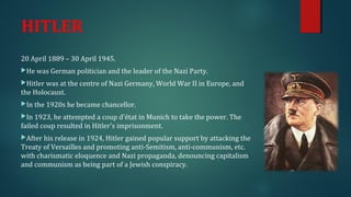 HITLER 
20 April 1889 – 30 April 1945. 
He was German politician and the leader of the Nazi Party. 
Hitler was at the centre of Nazi Germany, World War II in Europe, and 
the Holocaust. 
In the 1920s he became chancellor. 
In 1923, he attempted a coup d'état in Munich to take the power. The 
failed coup resulted in Hitler's imprisonment. 
After his release in 1924, Hitler gained popular support by attacking the 
Treaty of Versailles and promoting anti-Semitism, anti-communism, etc. 
with charismatic eloquence and Nazi propaganda, denouncing capitalism 
and communism as being part of a Jewish conspiracy. 
 