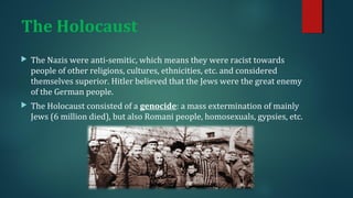 The Holocaust 
 The Nazis were anti-semitic, which means they were racist towards 
people of other religions, cultures, ethnicities, etc. and considered 
themselves superior. Hitler believed that the Jews were the great enemy 
of the German people. 
 The Holocaust consisted of a genocide: a mass extermination of mainly 
Jews (6 million died), but also Romani people, homosexuals, gypsies, etc. 
 