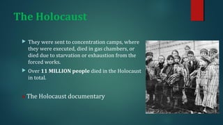 The Holocaust 
 They were sent to concentration camps, where 
they were executed, died in gas chambers, or 
died due to starvation or exhaustion from the 
forced works. 
 Over 11 MILLION people died in the Holocaust 
in total. 
» The Holocaust documentary 
 