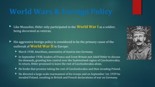 World Wars & Foreign Policy 
 Like Mussolini, Hitler only participated in the World War I as a soldier, 
being decorated as veteran. 
 His aggressive foreign policy is considered to be the primary cause of the 
outbreak of World War II in Europe: 
 March 1938, Anschluss, annexation of Austria into Germany. 
 In September 1938, leaders of France and Great Britain met Adolf Hitler to discuss 
his demands, granting him control over the Sudetenland region of Czechoslovakia. 
In return, Hitler promised to leave the rest of Czechoslovakia alone. 
 He broke that promise taking the rest of Czechoslovakia and then invading Poland. 
 He directed a large-scale rearmament of his troops and on September 1st, 1939 he 
invaded Poland, resulting in British and French declarations of war on Germany. 
 