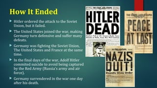 How It Ended 
 Hitler ordered the attack to the Soviet 
Union, but it failed. 
 The United States joined the war, making 
Germany turn defensive and suffer many 
defeats. 
 Germany was fighting the Soviet Union, 
The United States and France at the same 
time. 
 In the final days of the war, Adolf Hitler 
commited suicide to avoid being captured 
by the Red Army (Russia's army and air 
force). 
 Germany surrendered in the war one day 
after his death. 
 