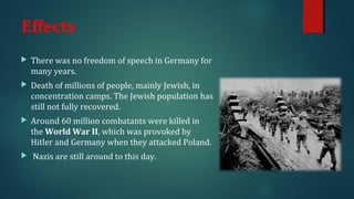 Effects 
 There was no freedom of speech in Germany for 
many years. 
 Death of millions of people, mainly Jewish, in 
concentration camps. The Jewish population has 
still not fully recovered. 
 Around 60 million combatants were killed in 
the World War II, which was provoked by 
Hitler and Germany when they attacked Poland. 
 Nazis are still around to this day. 
 