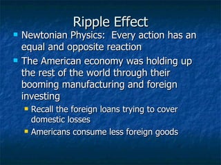 Ripple Effect Newtonian Physics:  Every action has an equal and opposite reaction  The American economy was holding up the rest of the world through their booming manufacturing and foreign investing  Recall the foreign loans trying to cover domestic losses  Americans consume less foreign goods  