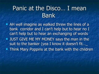 Panic at the Disco… I mean Bank  AH well imagine as walked threw the lines of a bank  corridor and I can’t help but to hear no I can’t help but to hear an exchanging of words JUST GIVE ME MY MONEY says the man in the suit to the banker (yea I know it doesn’t fit…_ Think Mary Poppins at the bank with the children 