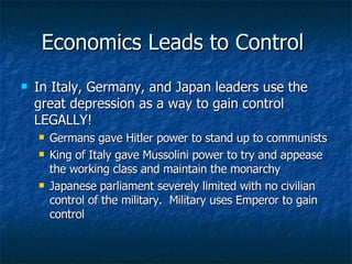 Economics Leads to Control  In Italy, Germany, and Japan leaders use the great depression as a way to gain control LEGALLY! Germans gave Hitler power to stand up to communists King of Italy gave Mussolini power to try and appease the working class and maintain the monarchy Japanese parliament severely limited with no civilian control of the military.  Military uses Emperor to gain control  