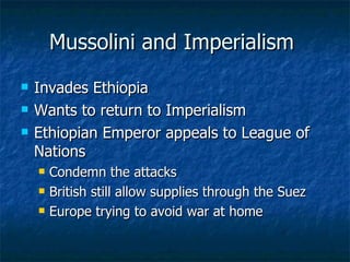 Mussolini and Imperialism  Invades Ethiopia  Wants to return to Imperialism  Ethiopian Emperor appeals to League of Nations  Condemn the attacks  British still allow supplies through the Suez  Europe trying to avoid war at home  