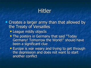 Hitler  Creates a larger army than that allowed by the Treaty of Versailles  League mildly objects  The posters in Germany that said “Today Germany! Tomorrow the World!” should have been a significant clue Europe is war weary and trying to get through the depression and does not want to start another conflict  