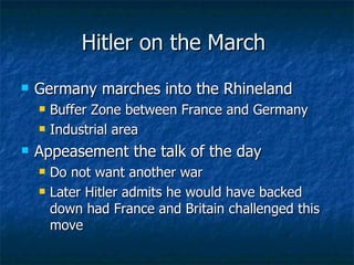Hitler on the March  Germany marches into the Rhineland Buffer Zone between France and Germany Industrial area Appeasement the talk of the day  Do not want another war Later Hitler admits he would have backed down had France and Britain challenged this move  