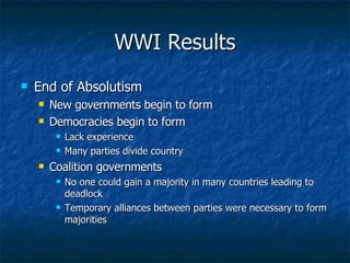 WWI Results End of Absolutism  New governments begin to form  Democracies begin to form  Lack experience  Many parties divide country  Coalition governments No one could gain a majority in many countries leading to deadlock  Temporary alliances between parties were necessary to form majorities  