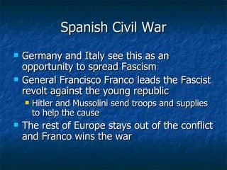 Spanish Civil War Germany and Italy see this as an opportunity to spread Fascism  General Francisco Franco leads the Fascist revolt against the young republic Hitler and Mussolini send troops and supplies to help the cause The rest of Europe stays out of the conflict and Franco wins the war  