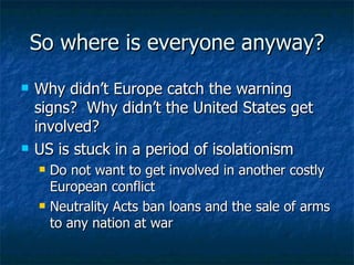 So where is everyone anyway? Why didn’t Europe catch the warning signs?  Why didn’t the United States get involved? US is stuck in a period of isolationism  Do not want to get involved in another costly European conflict  Neutrality Acts ban loans and the sale of arms to any nation at war  