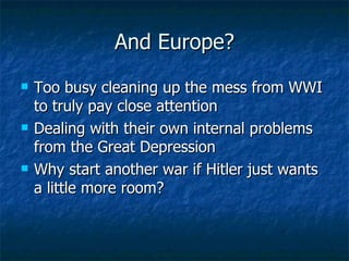 And Europe? Too busy cleaning up the mess from WWI to truly pay close attention  Dealing with their own internal problems from the Great Depression  Why start another war if Hitler just wants a little more room?  