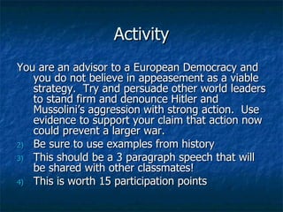 Activity You are an advisor to a European Democracy and you do not believe in appeasement as a viable strategy.  Try and persuade other world leaders to stand firm and denounce Hitler and Mussolini’s aggression with strong action.  Use evidence to support your claim that action now could prevent a larger war. Be sure to use examples from history  This should be a 3 paragraph speech that will be shared with other classmates! This is worth 15 participation points 