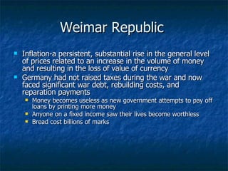 Weimar Republic  Inflation-a persistent, substantial rise in the general level of prices related to an increase in the volume of money and resulting in the loss of value of currency  Germany had not raised taxes during the war and now faced significant war debt, rebuilding costs, and reparation payments  Money becomes useless as new government attempts to pay off loans by printing more money Anyone on a fixed income saw their lives become worthless  Bread cost billions of marks 