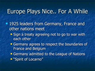 Europe Plays Nice.. For A While 1925 leaders from Germany, France and other nations meet Sign a treaty agreeing not to go to war with each other Germany agrees to respect the boundaries of France and Belgium  Germany admitted to the League of Nations “ Spirit of Locarno” 