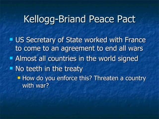 Kellogg-Briand Peace Pact US Secretary of State worked with France to come to an agreement to end all wars Almost all countries in the world signed  No teeth in the treaty How do you enforce this? Threaten a country with war? 