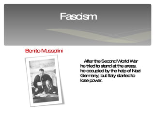 Fascism Benito Mussolini After the Second World War he tried to stand at the areas, he occupied by the help of Nazi Germany; but Italy started to lose power.  