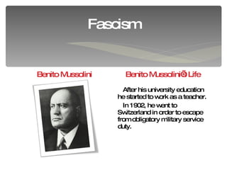Fascism Benito Mussolini Benito Mussolini’s Life After his university education he started to work as a teacher. In 1902, he went to  Switzerland  in order to escape from obligatory  military service duty. 
