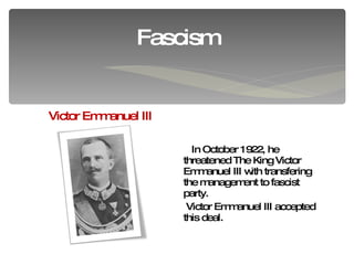 In October 1922 ,  he  threatened The King Victor Emmanuel III with transfering the management to fascist party. Victor Emmanuel III accepted this deal. Fascism Victor Emmanuel III 